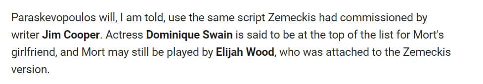 Y aún un poco más: 
"Paraskevopoulos will, I am told, use the same script Zemeckis had commissioned by writer Jim Cooper. Actress Dominique Swain is said to be at the top of the list for Mort's girlfriend, and Mort may still be played by Elijah Wood, who was attached to the Zemeckis version."