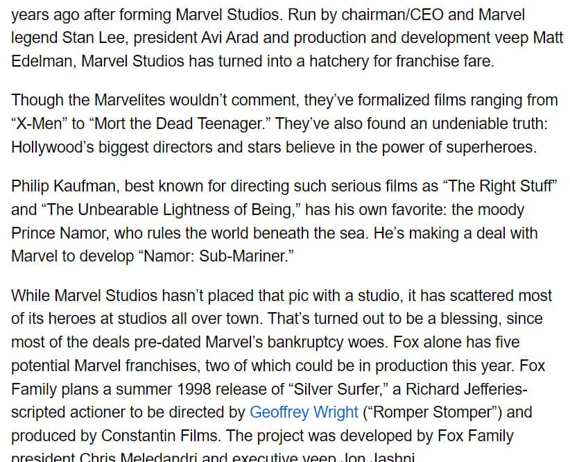 Pantallazo del artículo citado de Variety en el que se puede leer: 

"years ago after forming Marvel Studios. Run by chairman/CEO and Marvel legend Stan Lee, president Avi Arad and production and development veep Matt Edelman, Marvel Studios has turned into a hatchery for franchise fare.

Though the Marvelites wouldn’t comment, they’ve formalized films ranging from “X-Men” to “Mort the Dead Teenager.” They’ve also found an undeniable truth: Hollywood’s biggest directors and stars believe in the power of superheroes.

Philip Kaufman, best known for directing such serious films as “The Right Stuff” and “The Unbearable Lightness of Being,” has his own favorite: the moody Prince Namor, who rules the world beneath the sea. He’s making a deal with Marvel to develop “Namor: Sub-Mariner.”

While Marvel Studios hasn’t placed that pic with a studio, it has scattered most of its heroes at studios all over town. That’s turned out to be a blessing, since most of the deals pre-dated Marvel’s bankruptcy woes. Fox alone has five potential Marvel franchises, two of which could be in production this year. Fox Family plans a summer 1998 release of “Silver Surfer,” a Richard Jefferies-scripted actioner to be directed by Geoffrey Wright (“Romper Stomper”) and produced by Constantin Films. The project was developed by Fox Family president Chris Meledandri and executive veep Jon Jashni."