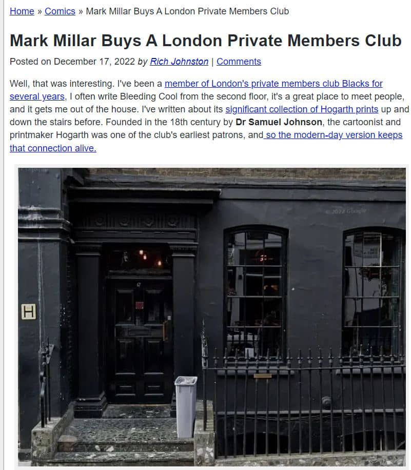 Pantallazo de un artículo de Bleeding Cool en el que se puede leer: 

Mark Millar Buys A London Private Members Club
Posted on December 17, 2022 by Rich Johnston|Comments
Well, that was interesting. I've been a member of London's private members club Blacks for several years, I often write Bleeding Cool from the second floor, it's a great place to meet people, and it gets me out of the house. I've written about its significant collection of Hogarth prints up and down the stairs before. Founded in the 18th century by Dr Samuel Johnson, the cartoonist and printmaker Hogarth was one of the club's earliest patrons, and so the modern-day version keeps that connection alive.