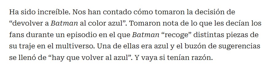 Ha sido increíble. Nos han contado cómo tomaron la decisión de "devolver a Batman al color azul". Tomaron nota de lo que les decían los fans durante un episodio en el que Batman "recoge" distintas piezas de su traje en el multiverso. Una de ellas era azul y el buzón de sugerencias se llenó de "hay que volver al azul". Y vaya si tenían razón.