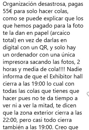 Organización desastrosa, pagas
55€ para solo hacer colas,
como se puede explicar que los
que hemos pagado para la foto
te la dan en papel (arcaico
total) en vez de darlas en
digital con un QR, y solo hay
un ordenador con una única
impresora sacando las fotos, 2
horas y media de cola!!!! Nadie
informa de que el Exhibitor hall
cierra a las 19:00 lo cual con
todas las colas que tienes que
hacer pues no te da tiempo a
ver ni a ver la mitad, te dicen
que la zona exterior cierra a las
22:00, pero casi todo cierra
también a las 19:00. Creo que