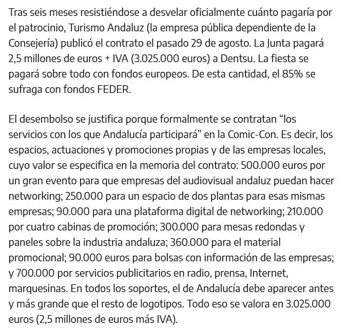 Tras seis meses resistiéndose a desvelar oficialmente cuánto pagaría por el patrocinio, Turismo Andaluz (la empresa pública dependiente de la Consejería) publicó el contrato el pasado 29 de agosto. La Junta pagará 2,5 millones de euros + IVA (3.025.000 euros) a Dentsu. La fiesta se pagará sobre todo con fondos europeos. De esta cantidad, el 85% se sufraga con fondos FEDER.
El desembolso se justifica porque formalmente se contratan "los servicios con los que Andalucía participará" en la Comic-Con. Es decir, los espacios, actuaciones y promociones propias y de las empresas locales, cuyo valor se especifica en la memoria del contrato: 500.000 euros por un gran evento para que empresas del audiovisual andaluz puedan hacer networking; 250.000 para un espacio de dos plantas para esas mismas empresas; 90.000 para una plataforma digital de networking; 210.000 por cuatro cabinas de promoción; 300.000 para mesas redondas y paneles sobre la industria andaluza; 360.000 para el material promocional; 90.000 euros para bolsas con información de las empresas; y 700.000 por servicios publicitarios en radio, prensa, Internet, marquesinas. En todos los soportes, el de Andalucía debe aparecer antes y más grande que el resto de logotipos. Todo eso se valora en 3.025.000 euros (2,5 millones de euros más IVA).