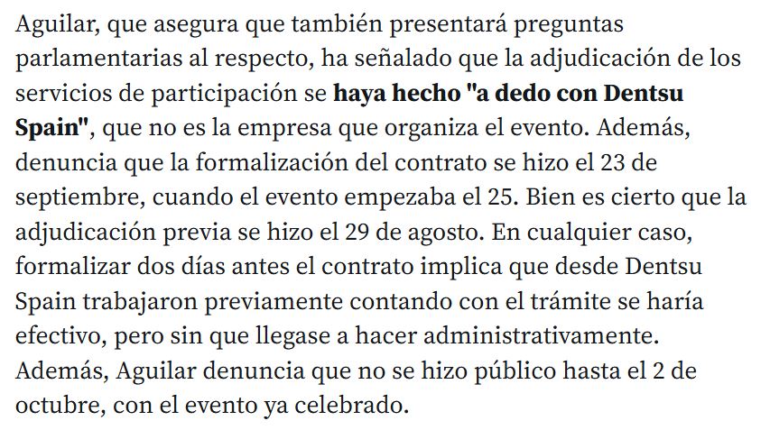 Aguilar, que asegura que también presentará preguntas parlamentarias al respecto, ha señalado que la adjudicación de los servicios de participación se haya hecho "a dedo con Dentsu Spain", que no es la empresa que organiza el evento. Además, denuncia que la formalización del contrato se hizo el 23 de septiembre, cuando el evento empezaba el 25. Bien es cierto que la adjudicación previa se hizo el 29 de agosto. En cualquier caso, formalizar dos días antes el contrato implica que desde Dentsu Spain trabajaron previamente contando con el trámite se haría efectivo, pero sin que llegase a hacer administrativamente. Además, Aguilar denuncia que no se hizo público hasta el 2 de octubre, con el evento ya celebrado.