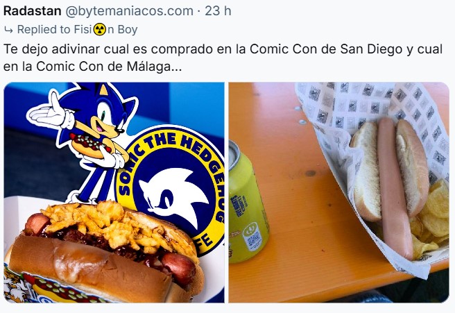 Una persona en BSky diciendo:
Te dejo adivinar cuál es la comprada en la Comic Con de San Diego y cuál en la Comic Con de Málaga...
A la izquierda vemos una salchicha patrocinada por Sonic the Hedgehog con un pan brioche, una salchicha muy rojiza, lo que parece patatas y mucha salsa.
A la derecha tenemos un triste panecillo con una triste salchciha, se puede apreciar algo de salsa a la derecha como si la hubieran untado. Ah, y tiene unas pocas (y tristes) patata de bolsa dentro del barquito.