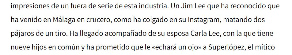 impresiones de un fuera de serie de esta industria. Un Jim Lee que ha reconocido que ha venido en Málaga en crucero, como ha colgado en su Instagram, matando dos pájaros de un tiro. Ha llegado acompañado de su esposa Carla Lee, con la que tiene nueve hijos en común y ha prometido que le «echará un ojo» a Superlópez, el mítico.