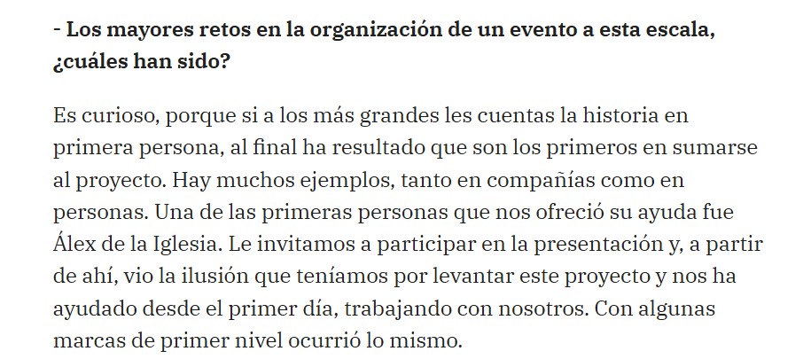 - Los mayores retos en la organización de un evento a esta escala, ¿cuáles han sido?
Es curioso, porque si a los más grandes les cuentas la historia en primera persona, al final ha resultado que son los primeros en sumarse al proyecto. Hay muchos ejemplos, tanto en compañías como en personas. Una de las primeras personas que nos ofreció su ayuda fue Álex de la Iglesia. Le invitamos a participar en la presentación y, a partir de ahí, vio la ilusión que teníamos por levantar este proyecto y nos ha ayudado desde el primer día, trabajando con nosotros. Con algunas marcas de primer nivel ocurrió lo mismo.