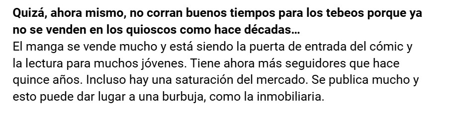 Quizá, ahora mismo, no corran buenos tiempos para los tebeos porque ya no se venden en los quioscos como hace décadas...
El manga se vende mucho y está siendo la puerta de entrada del cómic y la lectura para muchos jóvenes. Tiene ahora más seguidores que hace quince años. Incluso hay una saturación del mercado. Se publica mucho y esto puede dar lugar a una burbuja, como la inmobiliaria.