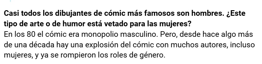 Casi todos los dibujantes de cómic más famosos son hombres. ¿Este tipo de arte o de humor está vetado para las mujeres?
En los 80 el cómic era monopolio masculino. Pero, desde hace algo más de una década hay una explosión del cómic con muchos autores, incluso mujeres, y ya se rompieron los roles de género.