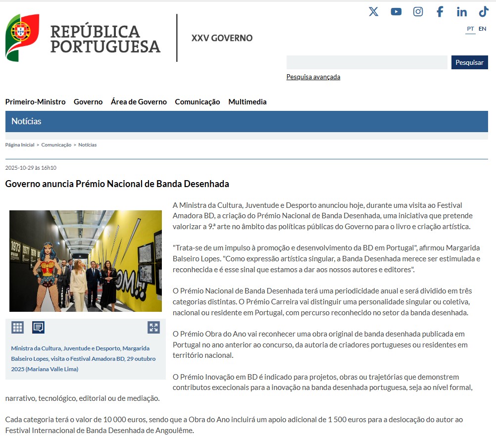 Pantallazo de la web oficial de la República Portuguesa.

Leemos en Noticias.

2025-10-29 16:10h

Governo anuncia Prémio Nacional de Banda Desenhada.

A Ministra da Cultura, Juventude e Desporto anunciou hoje, durante uma visita ao Festival Amadora BD, a criação do Prémio Nacional de Banda Desenhada, uma iniciativa que pretende valorizar a 9. arte no âmbito das políticas públicas do Governo para o livro e criação artística.
"Trata-se de um impulso à promoção e desenvolvimento da BD em Portugal", afirmou Margarida Balseiro Lopes. "Como expressão artística singular, a Banda Desenhada merece ser estimulada e reconhecida e é esse sinal que estamos a dar aos nossos autores e editores".
O Prémio Nacional de Banda Desenhada terá uma periodicidade anual e será dividido em três categorias distintas. O Prémio Carreira vai distinguir uma personalidade singular ou coletiva, nacional ou residente em Portugal, com percurso reconhecido no setor da banda desenhada.
O Prémio Obra do Ano val reconhecer uma obra original de banda desenhada publicada em Portugal no ano anterior ao concurso, da autoría de criadores portugueses ou residentes em território nacional.
O Prémio Inovação em BD é indicado para projetos, obras ou trajetórias que demonstrem contributos excecionais para a inovação na banda desenhada portuguesa, seja ao nível formal,narrativo, tecnológico, editorial ou de mediação.
Cada categoria terá o valor de 10000 euros, sendo que a Obra do Ano incluirá um apolo adicional de 1500 euros para a deslocação do autor ao
Festival Internacional de Banda Desenhada de Angoulême.