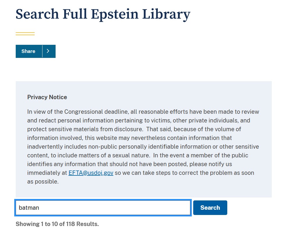 Pantallazo en el que leemos:

Search Full Epstein Library. 

Privacy Notice
In view of the Congressional deadline, all reasonable efforts have been made to review and redact personal information pertaining to victims, other private individuals, and protect sensitive materials from disclosure. That said, because of the volume of information involved, this website may nevertheless contain information that inadvertently includes non-public personally identifiable information or other sensitive content, to include matters of a sexual nature. In the event a member of the public identifies any information that should not have been posted, please notify us immediately at EFTA@usdoj.gov so we can take steps to correct the problem as soon as possible.

Debajo vemos una búsqueda en la que pone BATMAN y debajo:

Showing 1 to 10 of 118 Results.