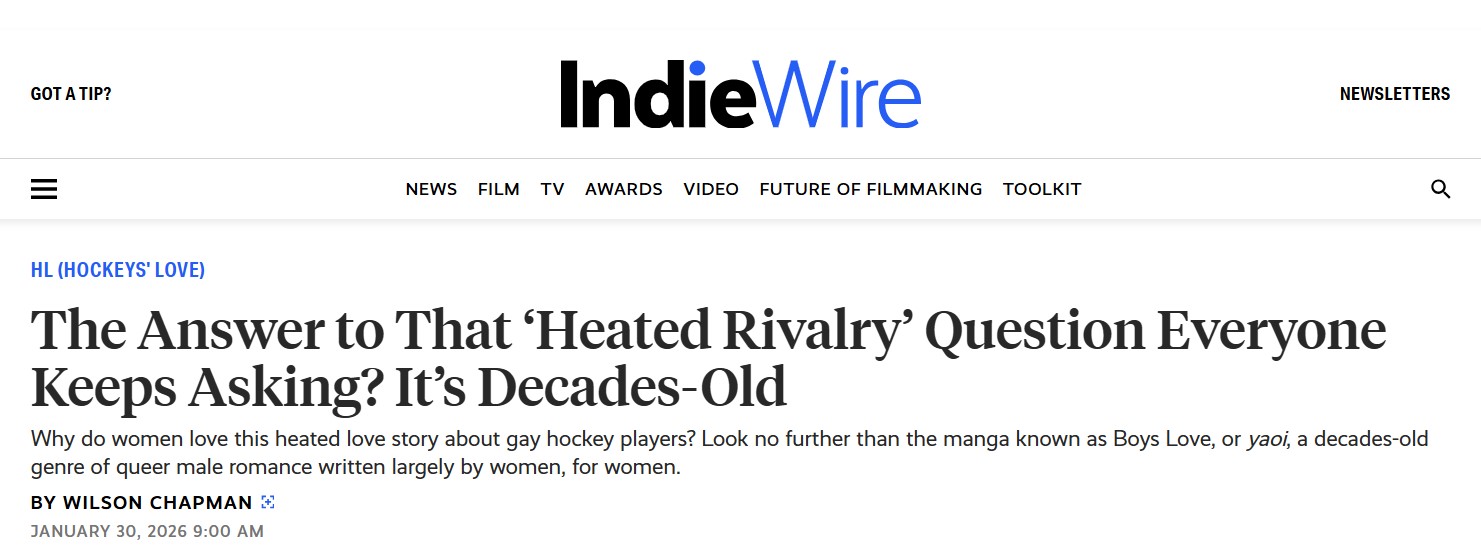 Pantallazo de IndieWire en el que leemos:

HL (HOCKEYS' LOVE)

The Answer to That 'Heated Rivalry' Question Everyone Keeps Asking? It's Decades-Old.

Why do women love this heated love story about gay hockey players? Look no further than the manga known as Boys Love, or yaoi, a decades-old genre of queer male romance written largely by women, for women.

BY WILSON CHAPMAN

JANUARY 30, 2026 9:00 AM