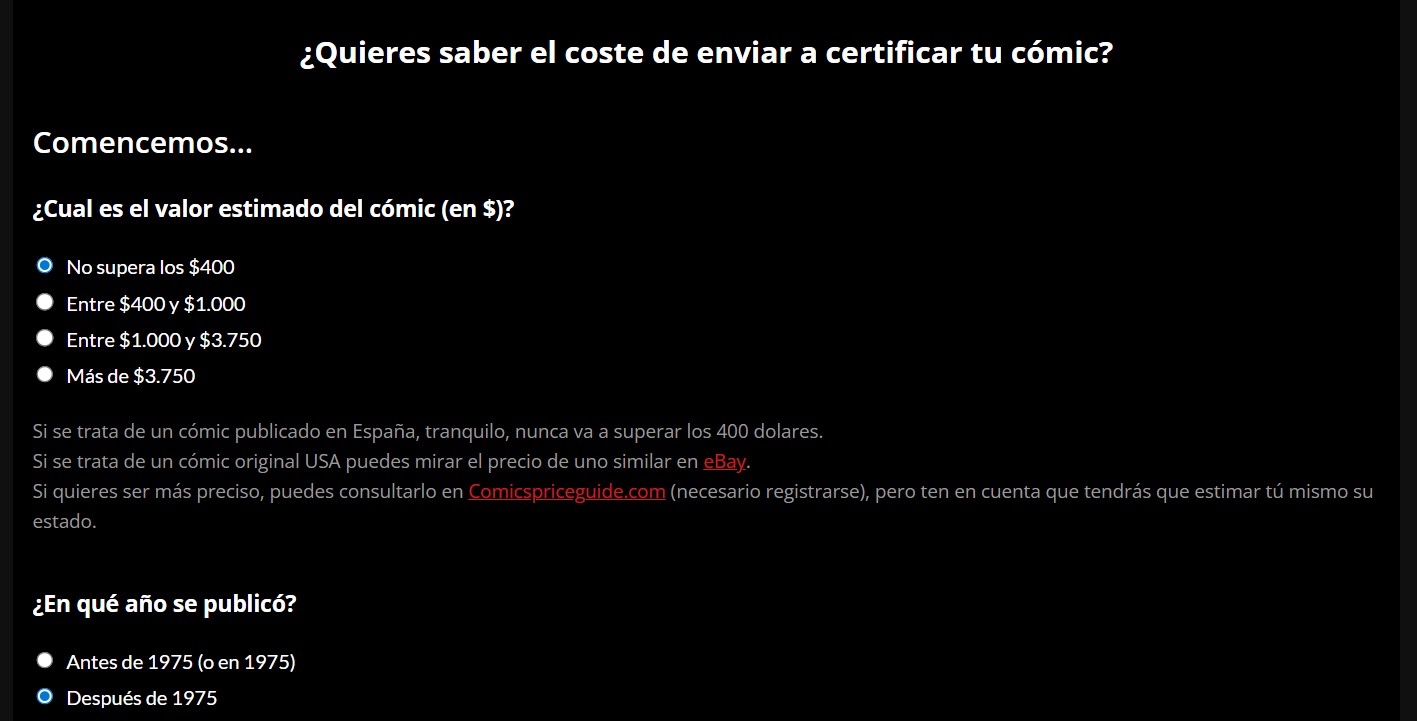 Pantallazo en el que leemos:

¿Quieres saber el coste de enviar a certificar tu cómic?
Comencemos...
¿Cual es el valor estimado del cómic (en $)?
- No supera los $400
- Entre $400 y $1.000
- Entre $1.000 y $3.750
- Más de $3.750

Si se trata de un cómic publicado en España, tranquilo, nunca va a superar los 400 dolares.
Si se trata de un cómic original USA puedes mirar el precio de uno similar en eBay.
Si quieres ser más preciso, puedes consultarlo en Comicspriceguide.com (necesario registrarse), pero ten en cuenta que tendrás que estimar tú mismo su estado.

¿En qué año se publicó?
- Antes de 1975 (o en 1975)
- Después de 1975.