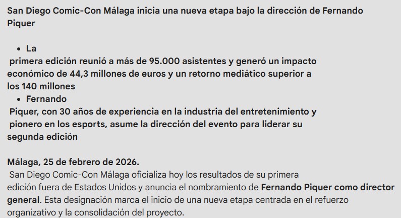 San Diego Comic-Con Málaga inicia una nueva etapa bajo la dirección de Fernando Piquer
La
primera edición reunió a más de 95.000 asistentes y generó un impacto económico de 44,3 millones de euros y un retorno mediático superior a los 140 millones
Fernando
Piquer, con 30 años de experiencia en la industria del entretenimiento y pionero en los esports, asume la dirección del evento para liderar su segunda edición
Málaga, 25 de febrero de 2026.
San Diego Comic-Con Málaga oficializa hoy los resultados de su primera edición fuera de Estados Unidos y anuncia el nombramiento de Fernando Piquer como director general. Esta designación marca el inicio de una nueva etapa centrada en el refuerzo organizativo y la consolidación del proyecto.