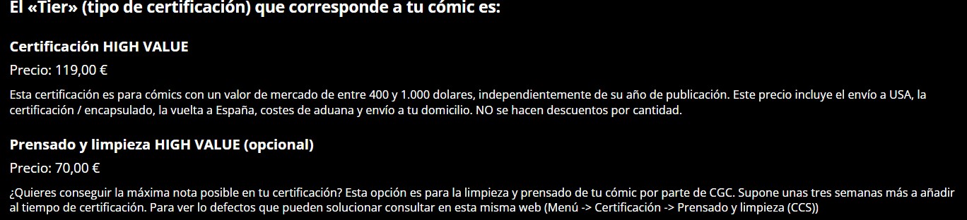 El «Tier>>> (tipo de certificación) que corresponde a tu comic es:
Certificación HIGH VALUE
Precio: 119,00 €
Esta certificación es para cómics con un valor de mercado de entre 400 y 1.000 dolares, independientemente de su año de publicación. Este precio incluye el envío a USA, la certificación / encapsulado, la vuelta a España, costes de aduana y envío a tu domicilio. NO se hacen descuentos por cantidad.
Prensado y limpieza HIGH VALUE (opcional)
Precio: 70,00 €
¿Quieres conseguir la máxima nota posible en tu certificación? Esta opción es para la limpieza y prensado de tu cómic por parte de CGC. Supone unas tres semanas más a añadir al tiempo de certificación. Para ver lo defectos que pueden solucionar consultar en esta misma web (Menú -> Certificación -> Prensado y limpieza (CCS)).
