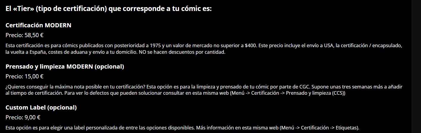 El <<Tier>> (tipo de certificación) que corresponde a tu cómic es:
Certificación MODERN
Precio: 58,50 €
Esta certificación es para cómics publicados con posterioridad a 1975 y un valor de mercado no superior a $400. Este precio incluye el envío a USA, la certificación / encapsulado, la vuelta a España, costes de aduana y envío a tu domicilio. NO se hacen descuentos por cantidad.
Prensado y limpieza MODERN (opcional)
Precio: 15,00 €
¿Quieres conseguir la máxima nota posible en tu certificación? Esta opción es para la limpieza y prensado de tu cómic por parte de CGC. Supone unas tres semanas más a añadir al tiempo de certificación. Para ver lo defectos que pueden solucionar consultar en esta misma web (Menú -> Certificación -> Prensado y limpieza (CCS))
Custom Label (opcional)
Precio: 9,00 €
Esta opción es para elegir una label personalizada de entre las opciones disponibles. Más información en esta misma web (Menú -> Certificación -> Etiquetas).