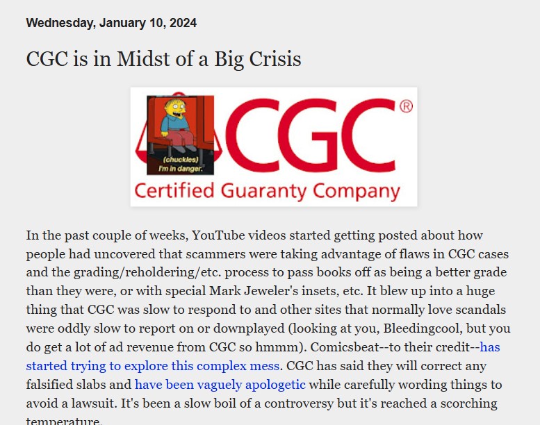 Pantallazo en el que leemos:

Wednesday, January 10, 2024

CGC is in Midst of a Big Crisis

Imagen de la CGC Certified Guaranty Company que tiene encima de su logo una imagen de Ralph de Los Simpson en la que pone:
(chuckles) I'm in danger.

Y, debajo, el texto:

In the past couple of weeks, YouTube videos started getting posted about how people had uncovered that scammers were taking advantage of flaws in CGC cases and the grading/reholdering/etc. process to pass books off as being a better grade than they were, or with special Mark Jeweler's insets, etc. It blew up into a huge thing that CGC was slow to respond to and other sites that normally love scandals were oddly slow to report on or downplayed (looking at you, Bleedingcool, but you do get a lot of ad revenue from CGC so hmmm). Comicsbeat--to their credit--has started trying to explore this complex mess. CGC has said they will correct any falsified slabs and have been vaguely apologetic while carefully wording things to avoid a lawsuit. It's been a slow boil of a controversy but it's reached a scorching temperature. 

Y luego sigue más pero aquí hemos parado el pantallazo.