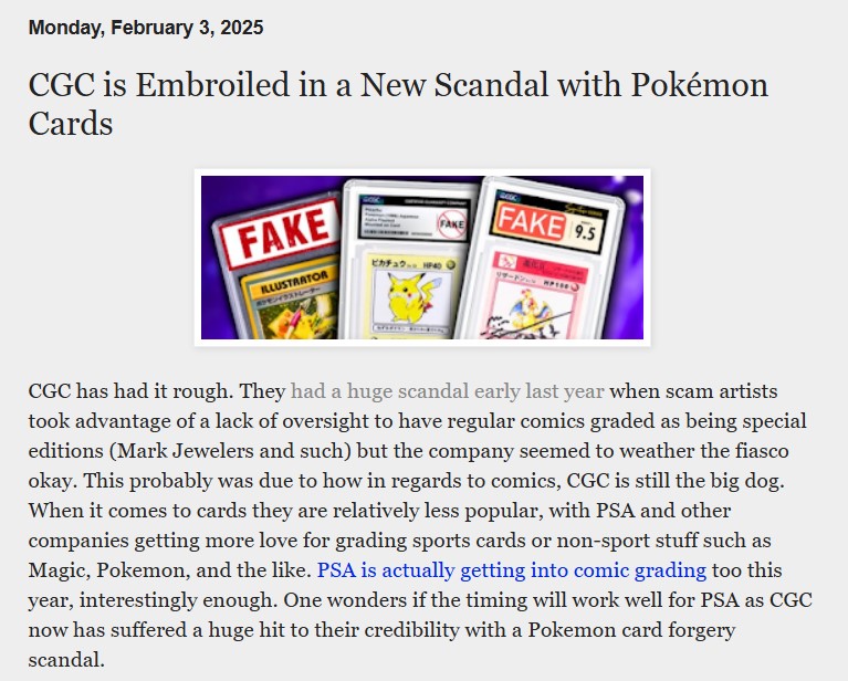 Pantallazo de nuevo en el que leemos:

Monday, February 3, 2025

CGC is Embroiled in a New Scandal with Pokémon Cards

Vemos una serie de cartas de Pokémon en las que pone FAKE.

CGC has had it rough. They had a huge scandal early last year when scam artists took advantage of a lack of oversight to have regular comics graded as being special editions (Mark Jewelers and such) but the company seemed to weather the fiasco okay. This probably was due to how in regards to comics, CGC is still the big dog. When it comes to cards they are relatively less popular, with PSA and other companies getting more love for grading sports cards or non-sport stuff such as Magic, Pokemon, and the like. PSA is actually getting into comic grading too this year, interestingly enough. One wonders if the timing will work well for PSA as CGC now has suffered a huge hit to their credibility with a Pokemon card forgery scandal.