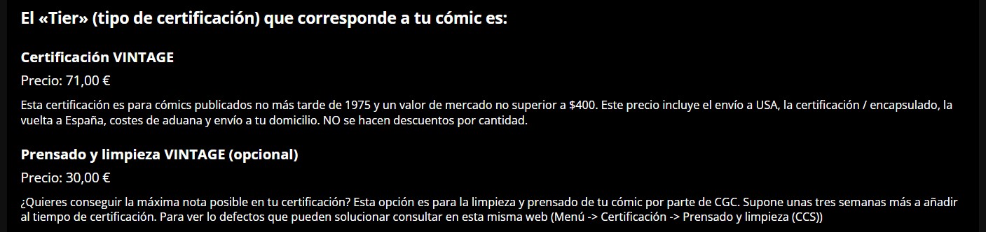 El <<Tier>> (tipo de certificación) que corresponde a tu cómic es:
Certificación VINTAGE
Precio: 71,00 €
Esta certificación es para cómics publicados no más tarde de 1975 y un valor de mercado no superior a $400. Este precio incluye el envío a USA, la certificación / encapsulado, la vuelta a España, costes de aduana y envío a tu domicilio. NO se hacen descuentos por cantidad.
Prensado y limpieza VINTAGE (opcional)
Precio: 30,00 €
¿Quieres conseguir la máxima nota posible en tu certificación? Esta opción es para la limpieza y prensado de tu cómic por parte de CGC. Supone unas tres semanas más a añadir al tiempo de certificación. Para ver lo defectos que pueden solucionar consultar en esta misma web (Menú Certificación > Prensado y limpieza (CCS)).