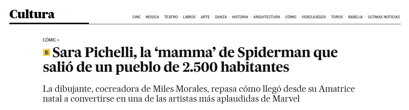 Pantallazo de El País sección Cultura -opinión de ellos, no mía- 

Sara Pichelli, la 'mamma' de Spiderman que salió de un pueblo de 2.500 habitantes.

La dibujante, cocreadora de Miles Morales, repasa cómo llegó desde su Amatrice natal a convertirse en una de las artistas más aplaudidas de Marvel.

Tal cual lo ponen ahí lo hemos transcrito nosotros, sin poner los ojos en blanco ni nada.